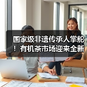 国家级非遗传承人掌舵！有机茶市场迎来全新变革（图2）