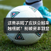 这类茶喝了皮肤会越来越细腻?别被资本割韭菜了(图1) 这类茶喝了皮肤会越来越细腻?别被资本割韭菜了(图1)